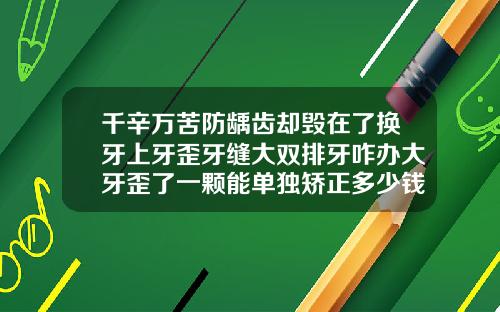 千辛万苦防龋齿却毁在了换牙上牙歪牙缝大双排牙咋办大牙歪了一颗能单独矫正多少钱