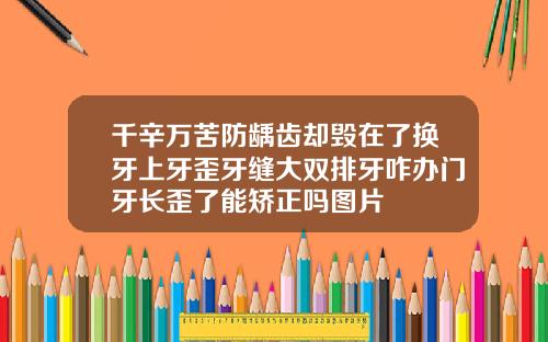 千辛万苦防龋齿却毁在了换牙上牙歪牙缝大双排牙咋办门牙长歪了能矫正吗图片