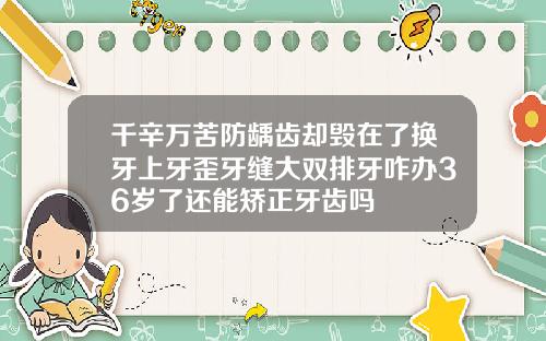 千辛万苦防龋齿却毁在了换牙上牙歪牙缝大双排牙咋办36岁了还能矫正牙齿吗