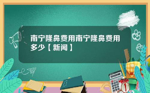 南宁隆鼻费用南宁隆鼻费用多少【新闻】