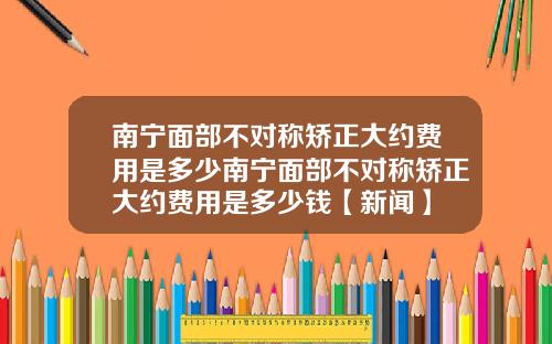 南宁面部不对称矫正大约费用是多少南宁面部不对称矫正大约费用是多少钱【新闻】