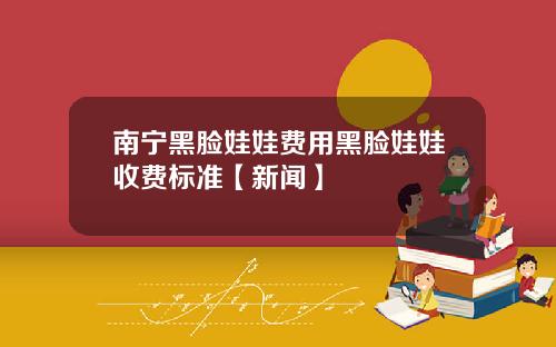 南宁黑脸娃娃费用黑脸娃娃收费标准【新闻】