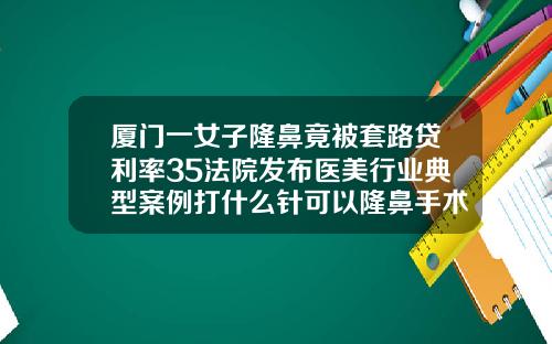 厦门一女子隆鼻竟被套路贷利率35法院发布医美行业典型案例打什么针可以隆鼻手术