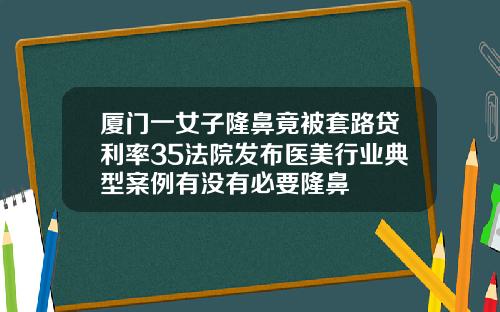 厦门一女子隆鼻竟被套路贷利率35法院发布医美行业典型案例有没有必要隆鼻