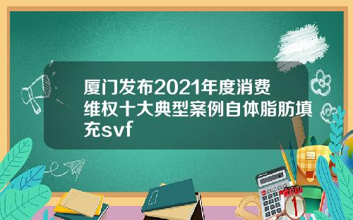 厦门发布2021年度消费维权十大典型案例自体脂肪填充svf