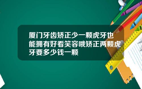 厦门牙齿矫正少一颗虎牙也能拥有好看笑容哦矫正两颗虎牙要多少钱一颗