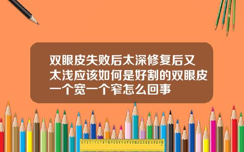 双眼皮失败后太深修复后又太浅应该如何是好割的双眼皮一个宽一个窄怎么回事