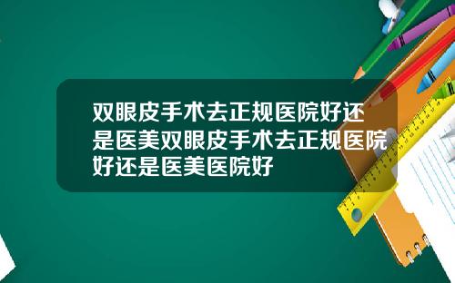 双眼皮手术去正规医院好还是医美双眼皮手术去正规医院好还是医美医院好