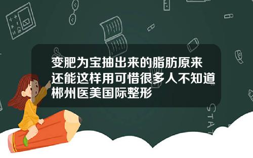 变肥为宝抽出来的脂肪原来还能这样用可惜很多人不知道郴州医美国际整形