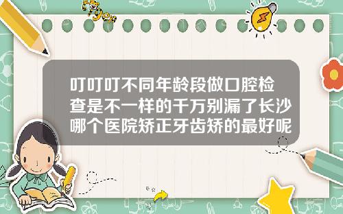 叮叮叮不同年龄段做口腔检查是不一样的千万别漏了长沙哪个医院矫正牙齿矫的最好呢