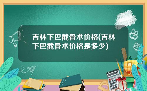 吉林下巴截骨术价格(吉林下巴截骨术价格是多少)