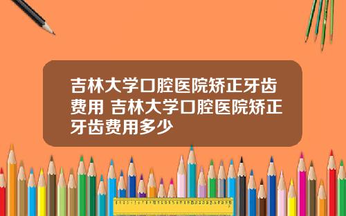 吉林大学口腔医院矫正牙齿费用 吉林大学口腔医院矫正牙齿费用多少