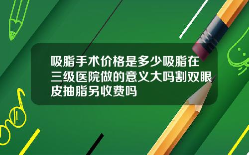 吸脂手术价格是多少吸脂在三级医院做的意义大吗割双眼皮抽脂另收费吗