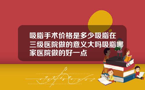 吸脂手术价格是多少吸脂在三级医院做的意义大吗吸脂哪家医院做的好一点