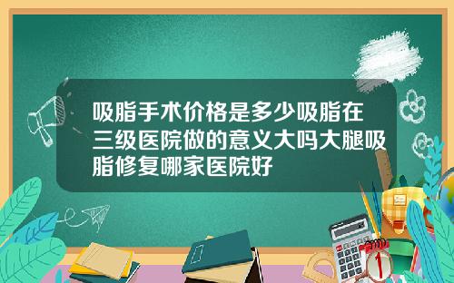 吸脂手术价格是多少吸脂在三级医院做的意义大吗大腿吸脂修复哪家医院好