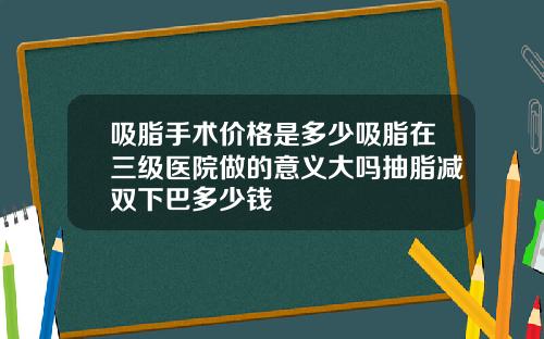 吸脂手术价格是多少吸脂在三级医院做的意义大吗抽脂减双下巴多少钱