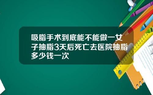 吸脂手术到底能不能做一女子抽脂3天后死亡去医院抽脂多少钱一次