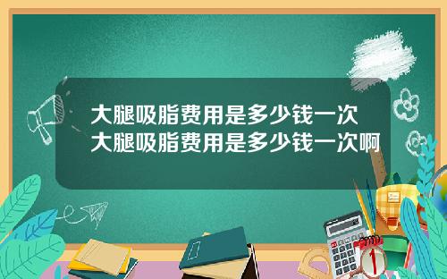 大腿吸脂费用是多少钱一次大腿吸脂费用是多少钱一次啊