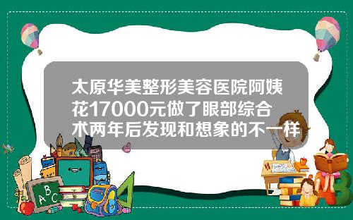 太原华美整形美容医院阿姨花17000元做了眼部综合术两年后发现和想象的不一样割双眼皮哪家医院可靠