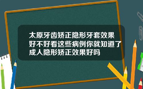 太原牙齿矫正隐形牙套效果好不好看这些病例你就知道了成人隐形矫正效果好吗