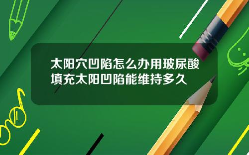 太阳穴凹陷怎么办用玻尿酸填充太阳凹陷能维持多久