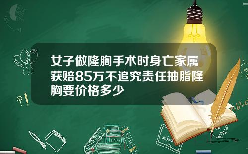 女子做隆胸手术时身亡家属获赔85万不追究责任抽脂隆胸要价格多少