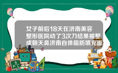 女子前后18天在济南美容整形医院动了3次刀结果被整成朝天鼻济南自体脂肪填充面部