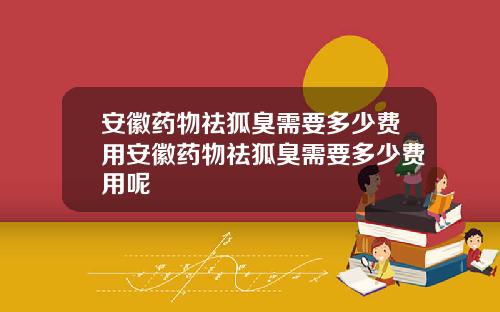 安徽药物祛狐臭需要多少费用安徽药物祛狐臭需要多少费用呢