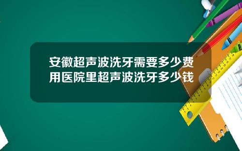 安徽超声波洗牙需要多少费用医院里超声波洗牙多少钱