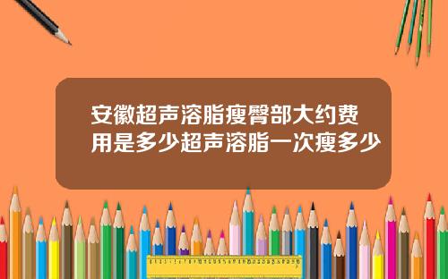 安徽超声溶脂瘦臀部大约费用是多少超声溶脂一次瘦多少