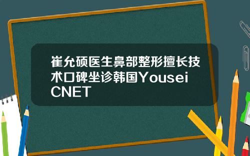 崔允硕医生鼻部整形擅长技术口碑坐诊韩国YouseiCNET