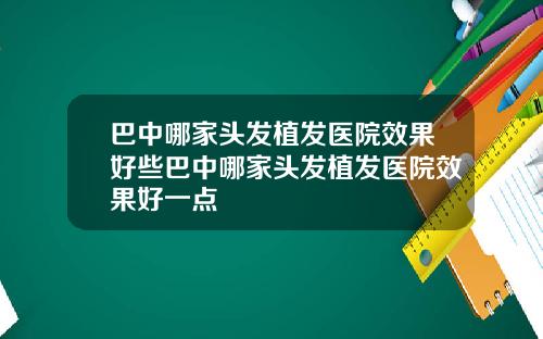 巴中哪家头发植发医院效果好些巴中哪家头发植发医院效果好一点