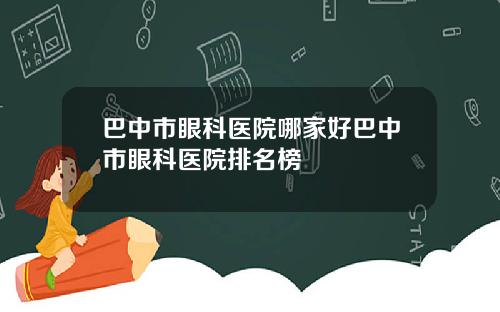 巴中市眼科医院哪家好巴中市眼科医院排名榜