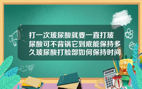 打一次玻尿酸就要一直打玻尿酸可不背锅它到底能保持多久玻尿酸打脸部如何保持时间长一些