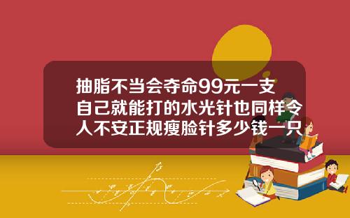 抽脂不当会夺命99元一支自己就能打的水光针也同样令人不安正规瘦脸针多少钱一只