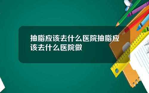 抽脂应该去什么医院抽脂应该去什么医院做