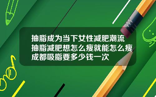 抽脂成为当下女性减肥潮流抽脂减肥想怎么瘦就能怎么瘦成都吸脂要多少钱一次