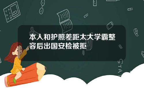 本人和护照差距太大学霸整容后出国安检被拒