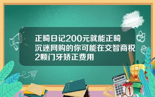 正畸日记200元就能正畸沉迷网购的你可能在交智商税2颗门牙矫正费用