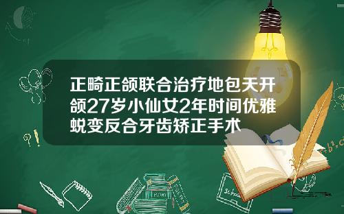 正畸正颌联合治疗地包天开颌27岁小仙女2年时间优雅蜕变反合牙齿矫正手术