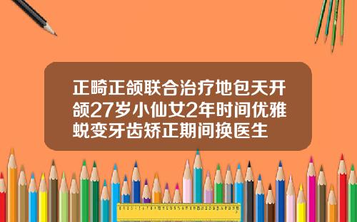 正畸正颌联合治疗地包天开颌27岁小仙女2年时间优雅蜕变牙齿矫正期间换医生