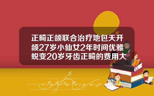 正畸正颌联合治疗地包天开颌27岁小仙女2年时间优雅蜕变20岁牙齿正畸的费用大概多少