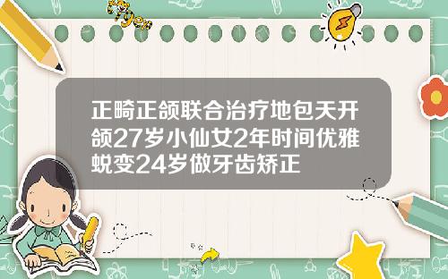 正畸正颌联合治疗地包天开颌27岁小仙女2年时间优雅蜕变24岁做牙齿矫正