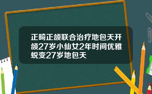 正畸正颌联合治疗地包天开颌27岁小仙女2年时间优雅蜕变27岁地包天