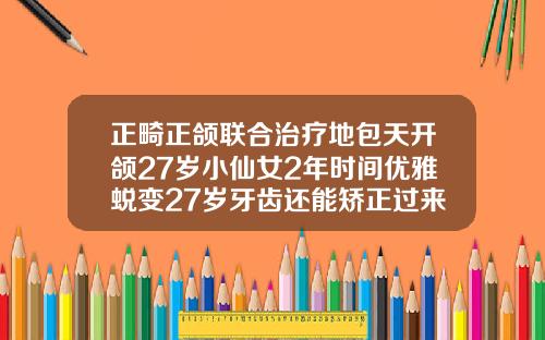 正畸正颌联合治疗地包天开颌27岁小仙女2年时间优雅蜕变27岁牙齿还能矫正过来吗