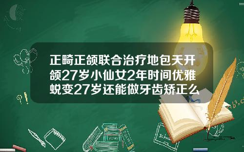 正畸正颌联合治疗地包天开颌27岁小仙女2年时间优雅蜕变27岁还能做牙齿矫正么