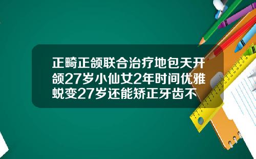 正畸正颌联合治疗地包天开颌27岁小仙女2年时间优雅蜕变27岁还能矫正牙齿不