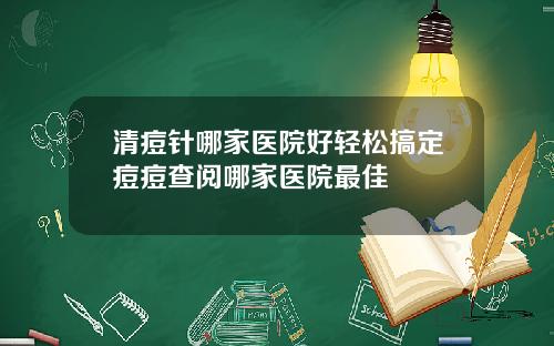 清痘针哪家医院好轻松搞定痘痘查阅哪家医院最佳