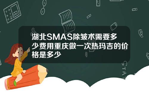 湖北SMAS除皱术需要多少费用重庆做一次热玛吉的价格是多少