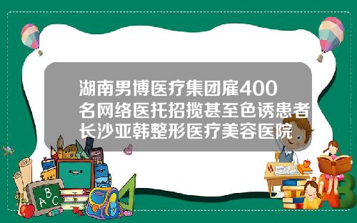 湖南男博医疗集团雇400名网络医托招揽甚至色诱患者长沙亚韩整形医疗美容医院